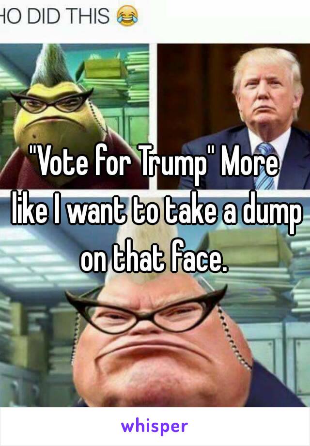 "Vote for Trump" More like I want to take a dump on that face. 