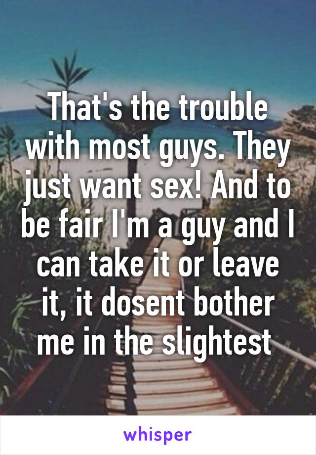 That's the trouble with most guys. They just want sex! And to be fair I'm a guy and I can take it or leave it, it dosent bother me in the slightest 