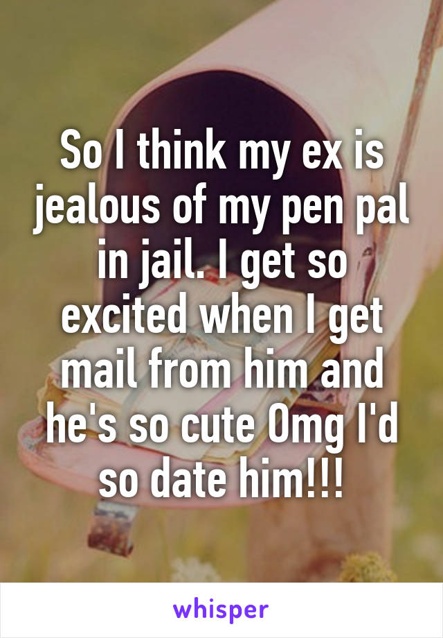 So I think my ex is jealous of my pen pal in jail. I get so excited when I get mail from him and he's so cute Omg I'd so date him!!!