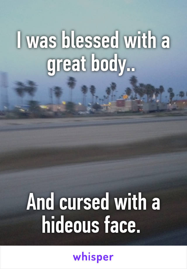 I was blessed with a great body.. 





And cursed with a hideous face. 