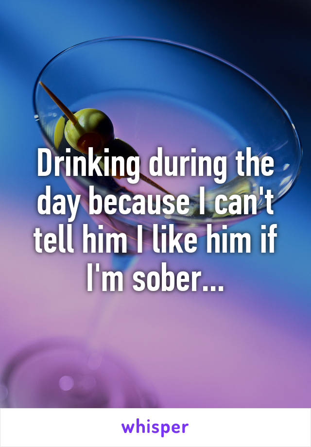 Drinking during the day because I can't tell him I like him if I'm sober...