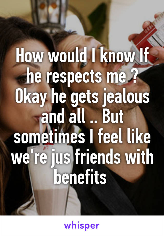 How would I know If he respects me ? Okay he gets jealous and all .. But sometimes I feel like we're jus friends with benefits 