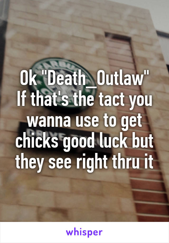 Ok "Death_Outlaw"
If that's the tact you wanna use to get chicks good luck but they see right thru it