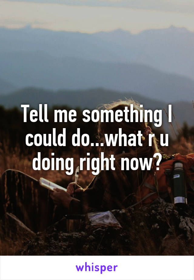 Tell me something I could do...what r u doing right now?