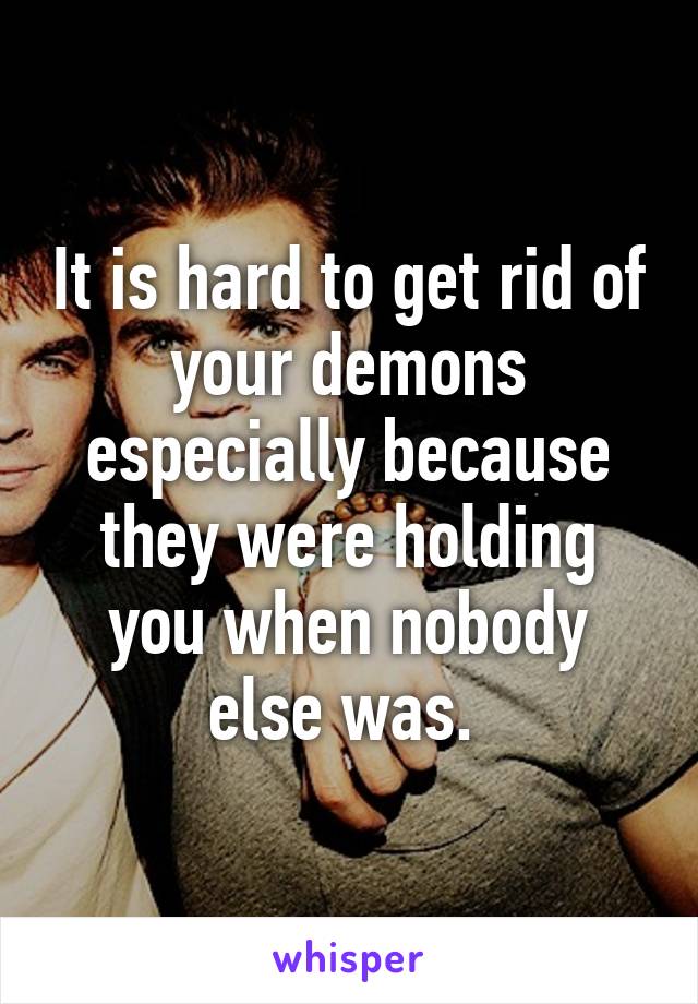 It is hard to get rid of your demons especially because they were holding you when nobody else was. 