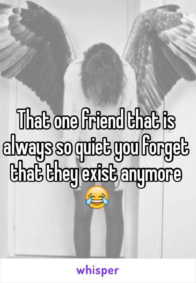 That one friend that is always so quiet you forget that they exist anymore 😂