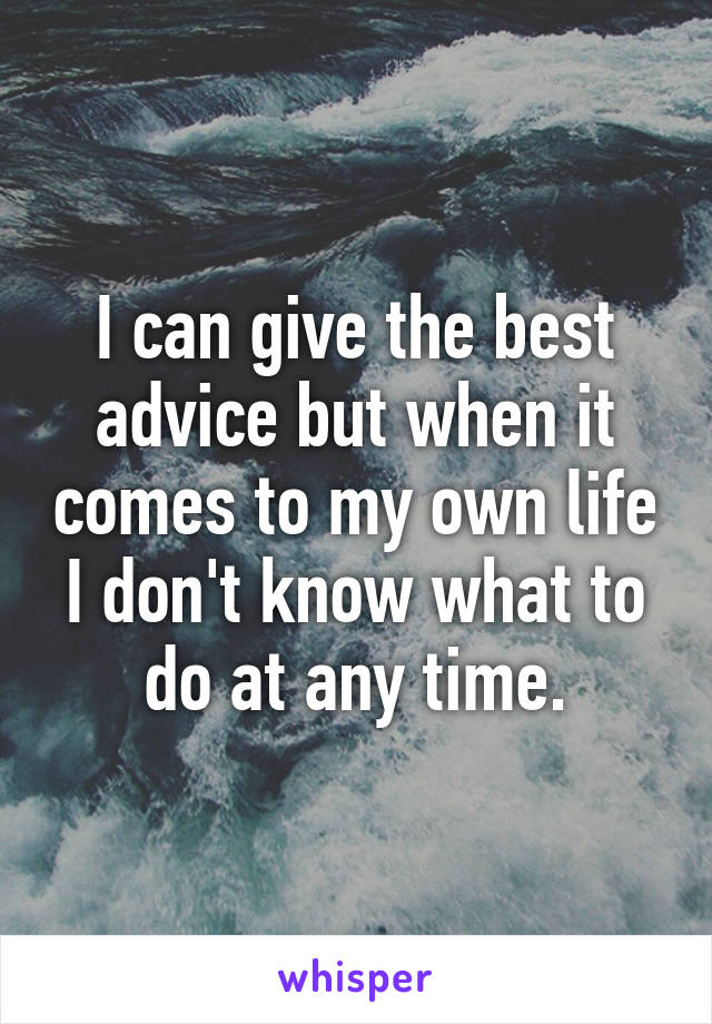 I can give the best advice but when it comes to my own life I don't know what to do at any time.