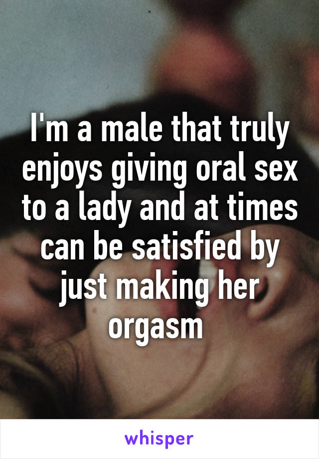 I'm a male that truly enjoys giving oral sex to a lady and at times can be satisfied by just making her orgasm 