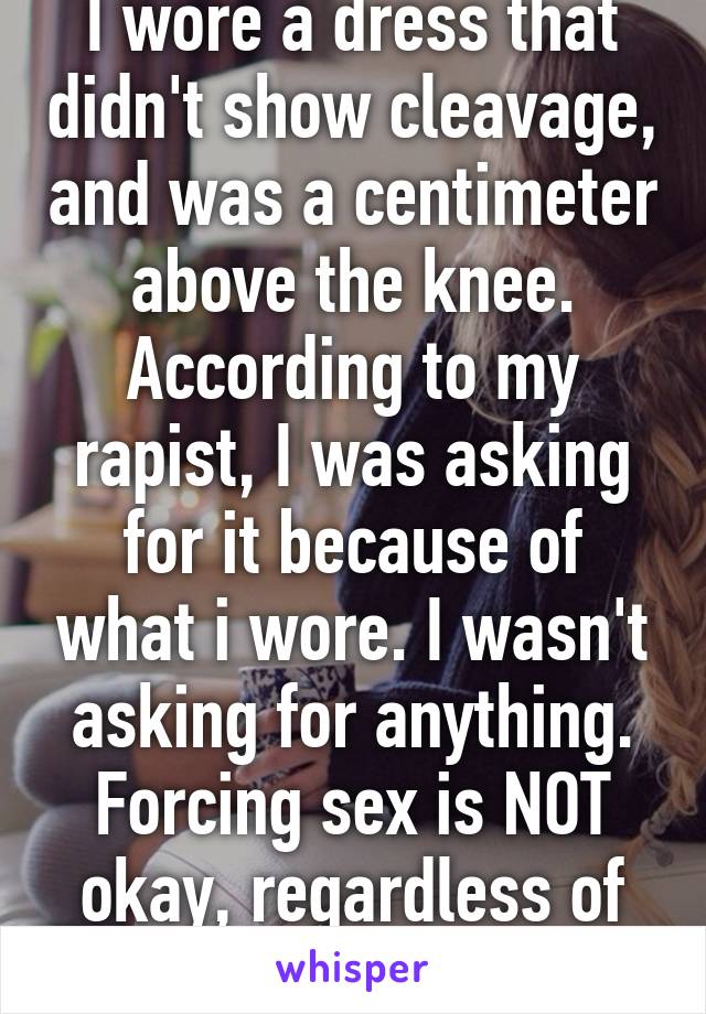 I wore a dress that didn't show cleavage, and was a centimeter above the knee. According to my rapist, I was asking for it because of what i wore. I wasn't asking for anything. Forcing sex is NOT okay, regardless of attire. No means no. 