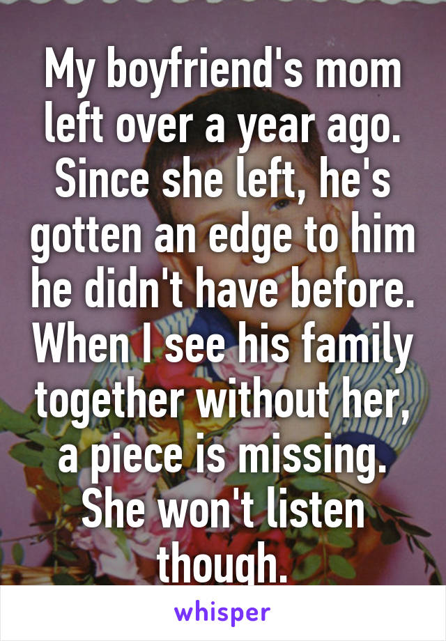 My boyfriend's mom left over a year ago. Since she left, he's gotten an edge to him he didn't have before. When I see his family together without her, a piece is missing. She won't listen though.