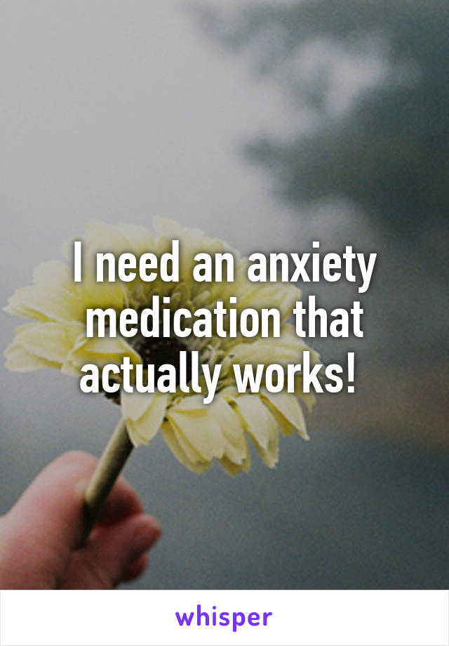 I need an anxiety medication that actually works! 