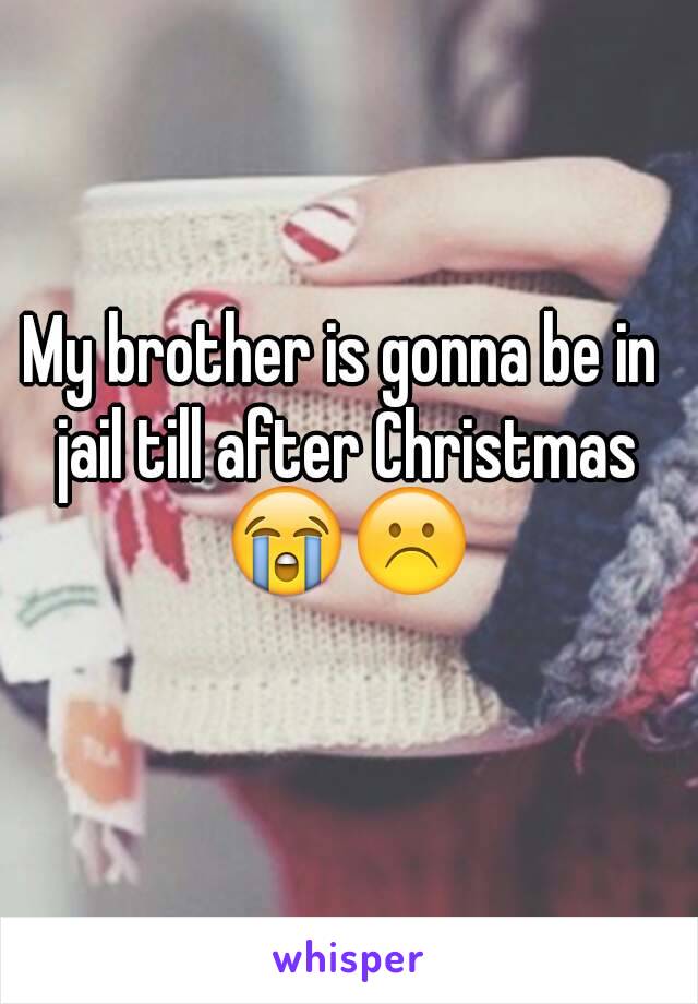 My brother is gonna be in jail till after Christmas 😭☹