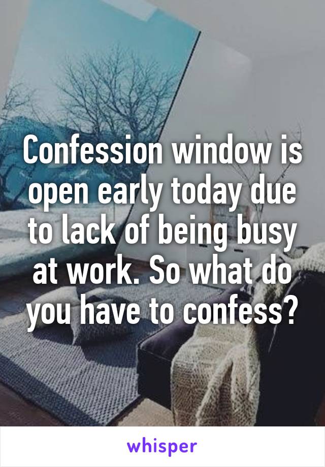 Confession window is open early today due to lack of being busy at work. So what do you have to confess?