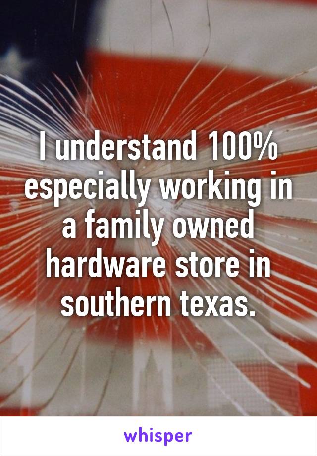 I understand 100% especially working in a family owned hardware store in southern texas.