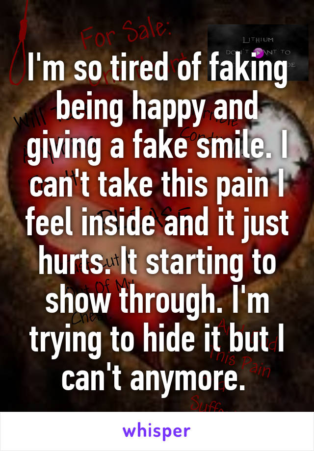 I'm so tired of faking being happy and giving a fake smile. I can't take this pain I feel inside and it just hurts. It starting to show through. I'm trying to hide it but I can't anymore. 