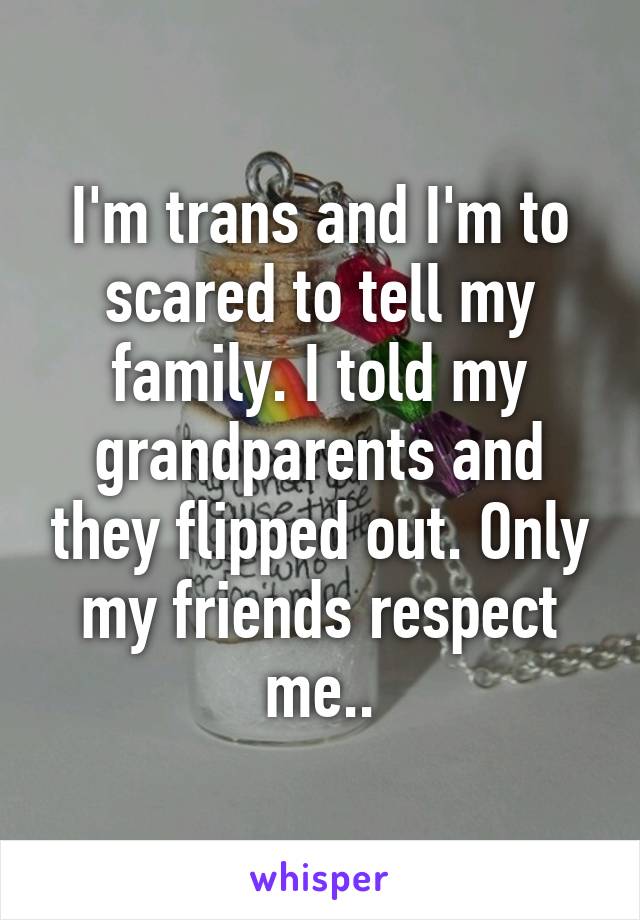 I'm trans and I'm to scared to tell my family. I told my grandparents and they flipped out. Only my friends respect me..