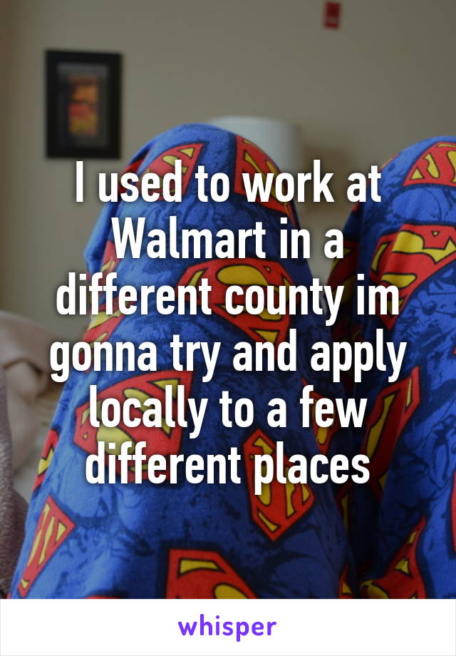 I used to work at Walmart in a different county im gonna try and apply locally to a few different places