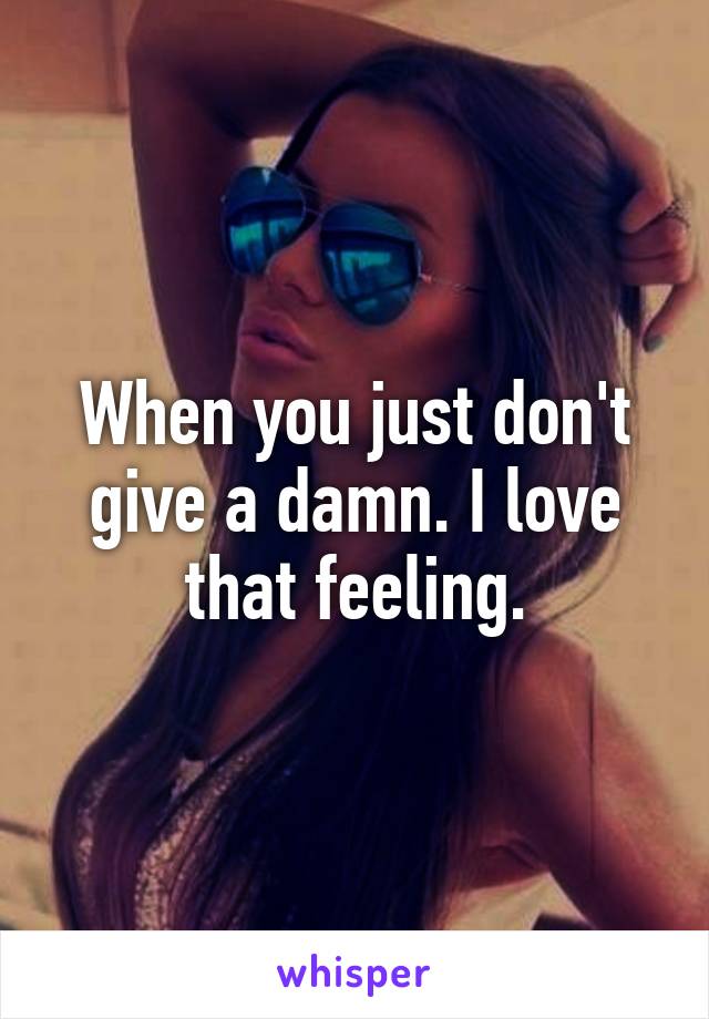 When you just don't give a damn. I love that feeling.