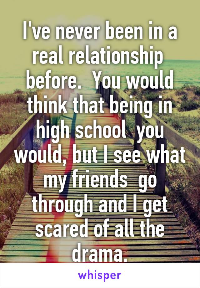 I've never been in a real relationship  before.  You would think that being in high school  you would, but I see what my friends  go through and I get scared of all the drama.