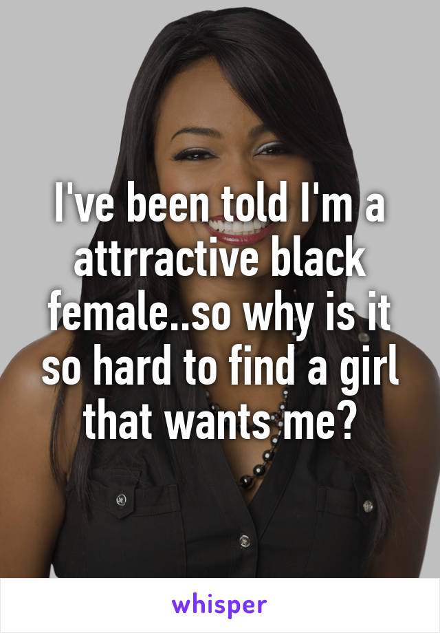I've been told I'm a attrractive black female..so why is it so hard to find a girl that wants me?