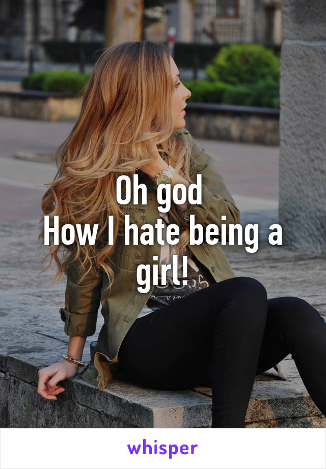 Oh god 
How I hate being a girl!