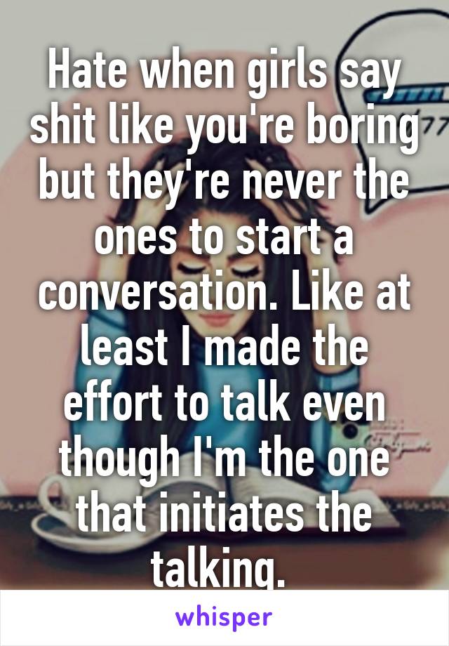 Hate when girls say shit like you're boring but they're never the ones to start a conversation. Like at least I made the effort to talk even though I'm the one that initiates the talking. 