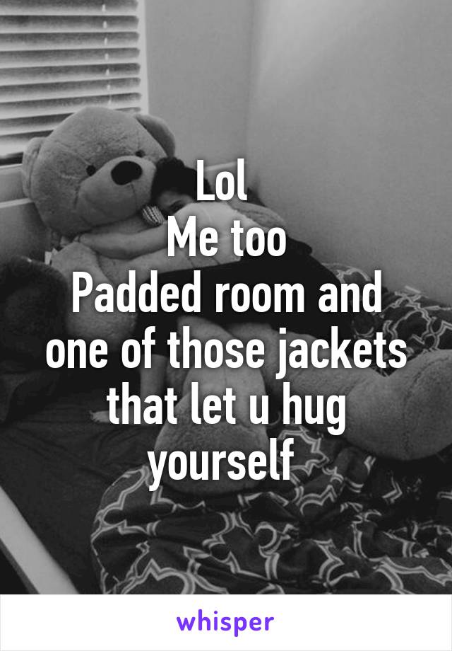 Lol 
Me too
Padded room and one of those jackets that let u hug yourself 