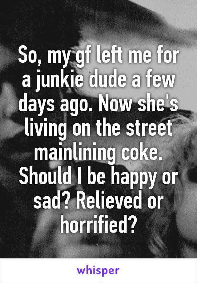 So, my gf left me for a junkie dude a few days ago. Now she's living on the street mainlining coke. Should I be happy or sad? Relieved or horrified?