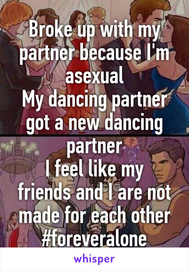 Broke up with my partner because I'm asexual
My dancing partner got a new dancing partner
I feel like my friends and I are not made for each other
#foreveralone