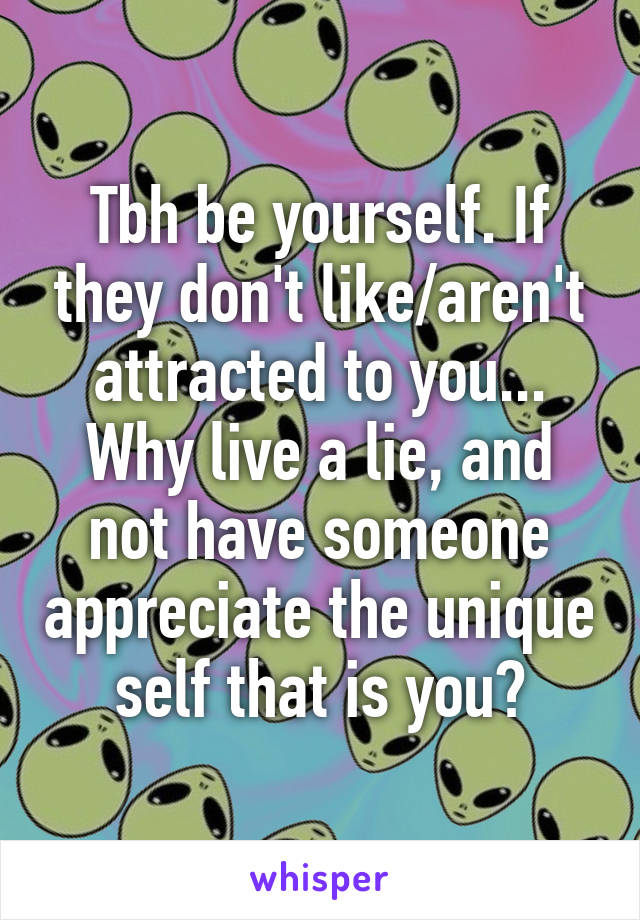Tbh be yourself. If they don't like/aren't attracted to you... Why live a lie, and not have someone appreciate the unique self that is you?