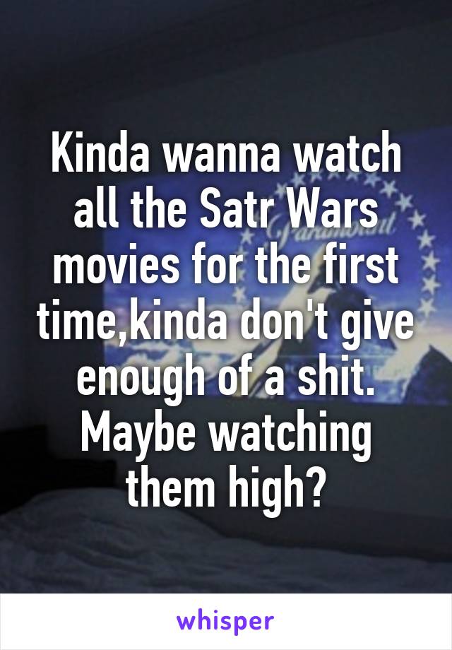 Kinda wanna watch all the Satr Wars movies for the first time,kinda don't give enough of a shit. Maybe watching them high?