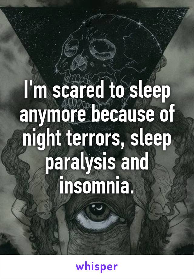 I'm scared to sleep anymore because of night terrors, sleep paralysis and insomnia.