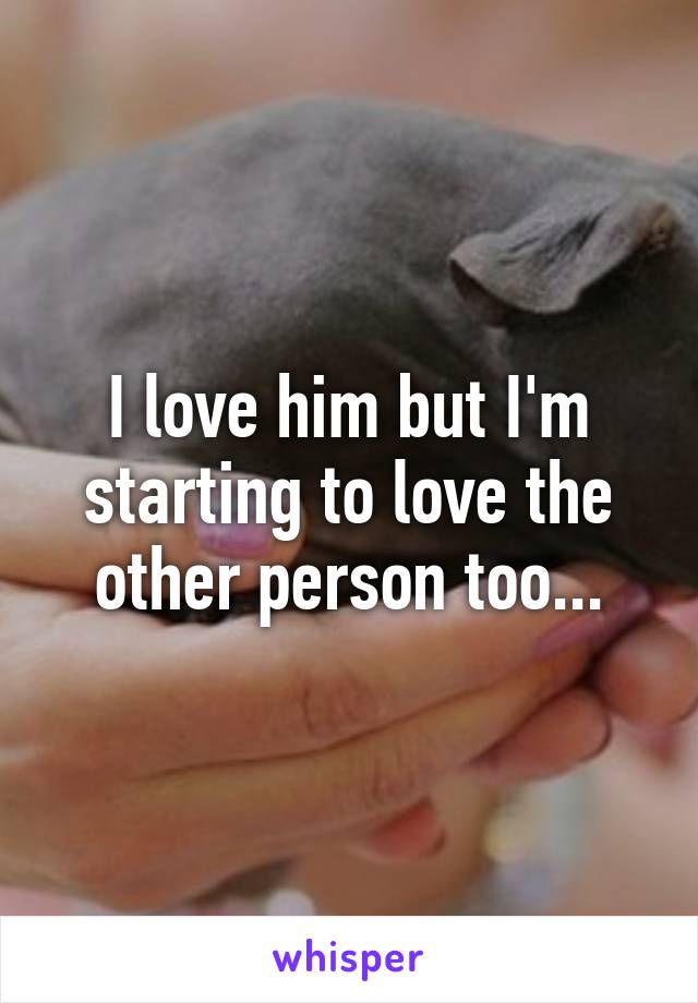 I love him but I'm starting to love the other person too...