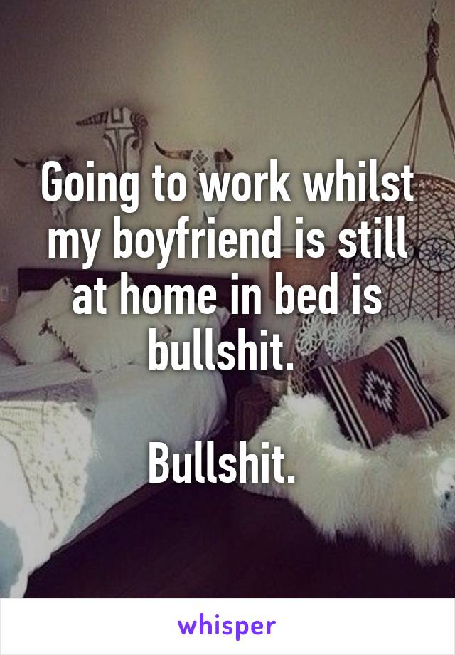 Going to work whilst my boyfriend is still at home in bed is bullshit. 

Bullshit. 