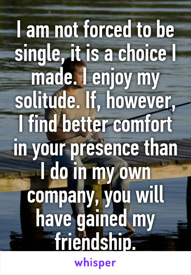 I am not forced to be single, it is a choice I made. I enjoy my solitude. If, however, I find better comfort in your presence than I do in my own company, you will have gained my friendship.