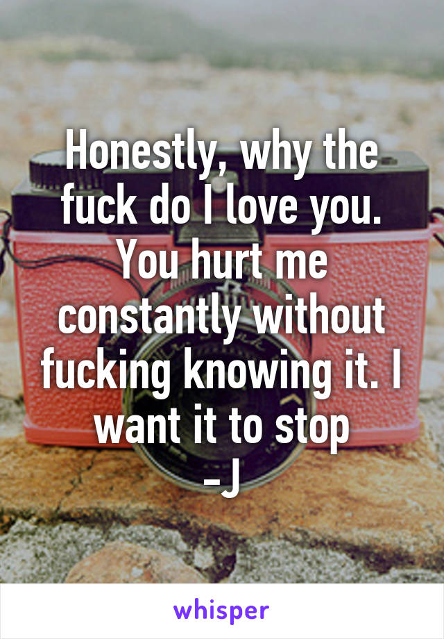 Honestly, why the fuck do I love you. You hurt me constantly without fucking knowing it. I want it to stop
-J