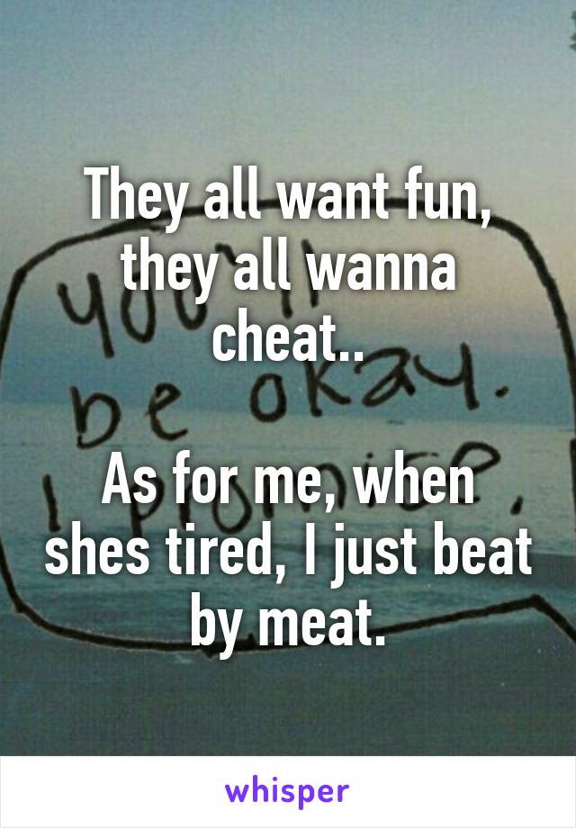 They all want fun, they all wanna cheat..

As for me, when shes tired, I just beat by meat.