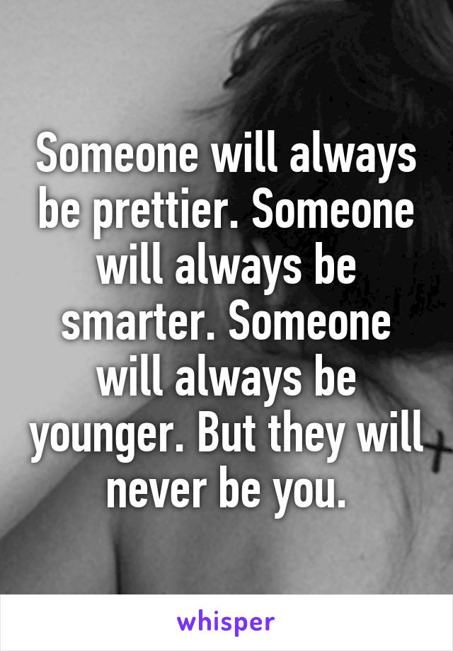 Someone will always be prettier. Someone will always be smarter. Someone will always be younger. But they will never be you.