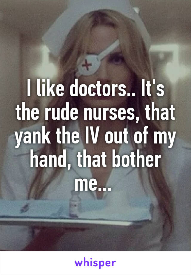 I like doctors.. It's the rude nurses, that yank the IV out of my hand, that bother me... 