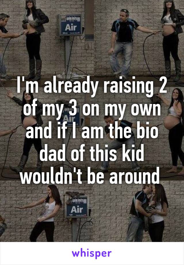 I'm already raising 2 of my 3 on my own and if I am the bio dad of this kid wouldn't be around 