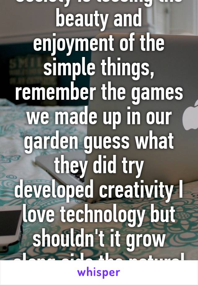Society is loosing the beauty and enjoyment of the simple things, remember the games we made up in our garden guess what they did try developed creativity I love technology but shouldn't it grow along side the natural simple fun? 