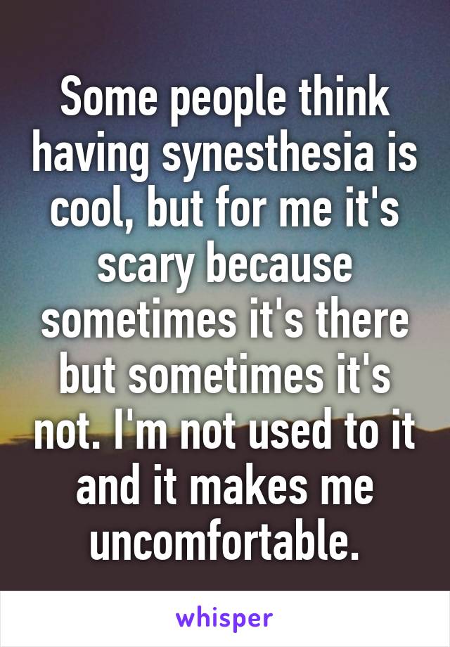 Some people think having synesthesia is cool, but for me it's scary because sometimes it's there but sometimes it's not. I'm not used to it and it makes me uncomfortable.