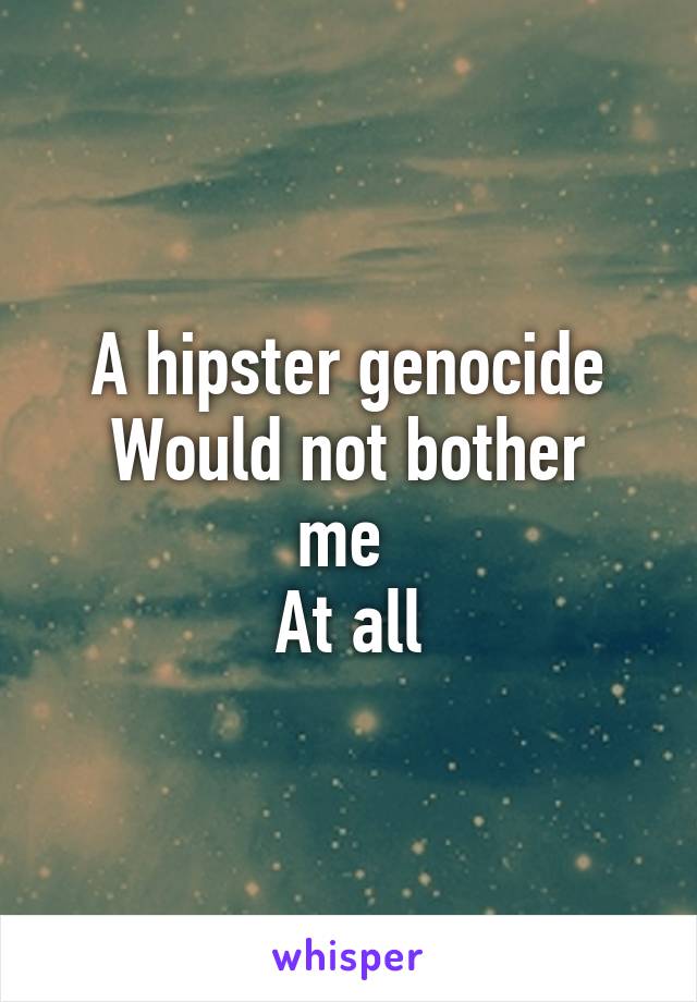 A hipster genocide
Would not bother me 
At all