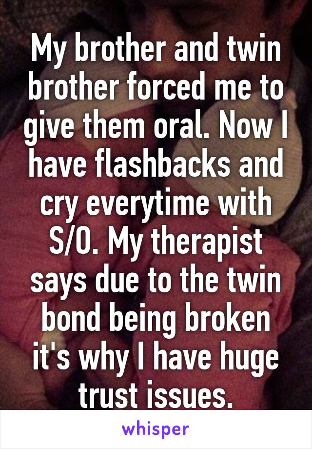 My brother and twin brother forced me to give them oral. Now I have flashbacks and cry everytime with S/O. My therapist says due to the twin bond being broken it's why I have huge trust issues.