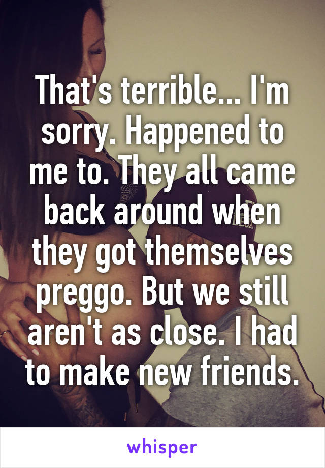 That's terrible... I'm sorry. Happened to me to. They all came back around when they got themselves preggo. But we still aren't as close. I had to make new friends.