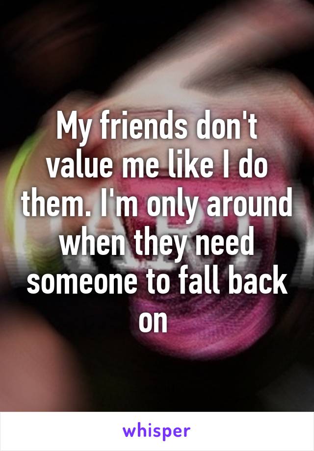 My friends don't value me like I do them. I'm only around when they need someone to fall back on 