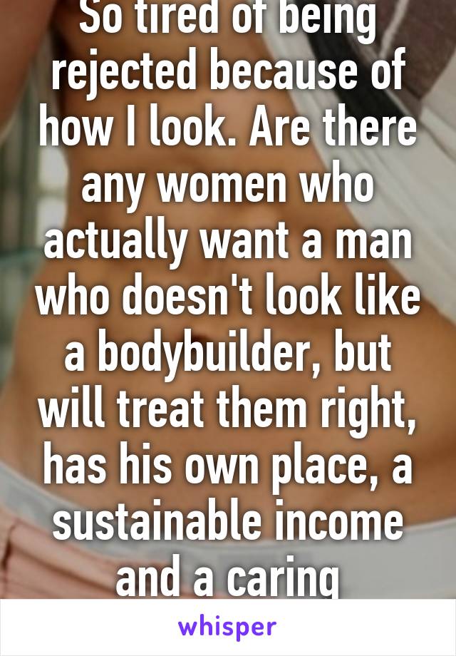 So tired of being rejected because of how I look. Are there any women who actually want a man who doesn't look like a bodybuilder, but will treat them right, has his own place, a sustainable income and a caring attitude?