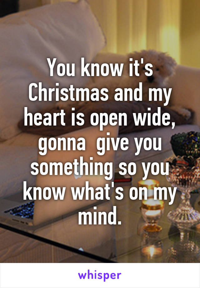 You know it's Christmas and my heart is open wide, gonna  give you something so you know what's on my mind.