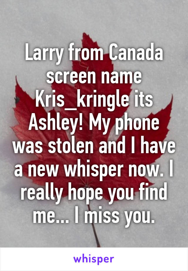 Larry from Canada screen name Kris_kringle its Ashley! My phone was stolen and I have a new whisper now. I really hope you find me... I miss you.