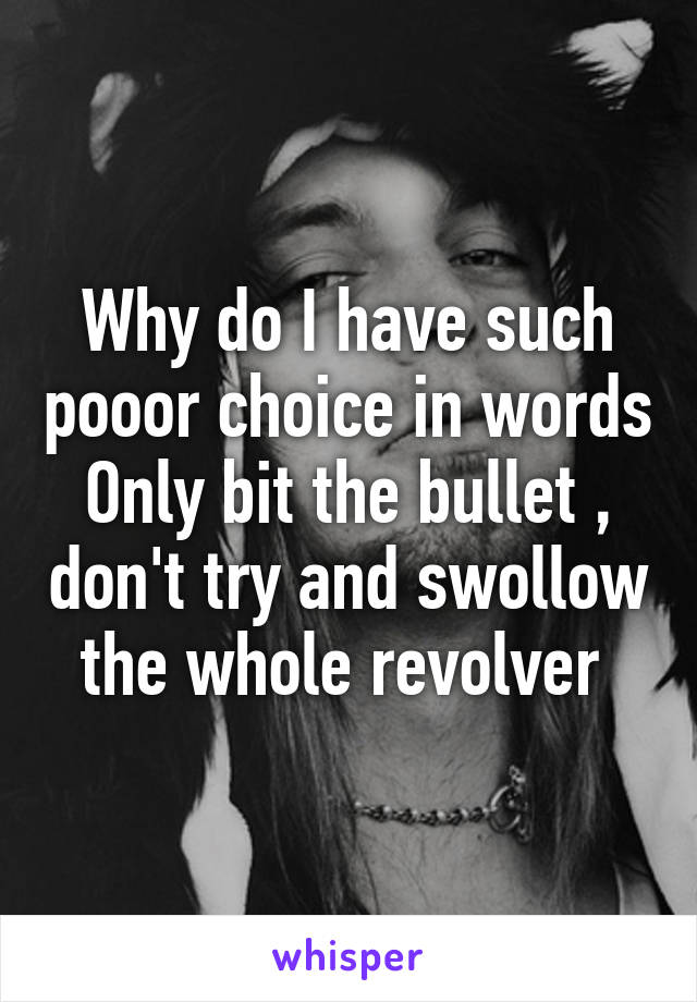 Why do I have such pooor choice in words
Only bit the bullet , don't try and swollow the whole revolver 